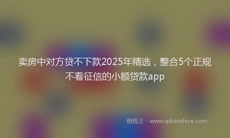卖房中对方贷不下款2025年精选，整合5个正规不看征信的小额贷款app