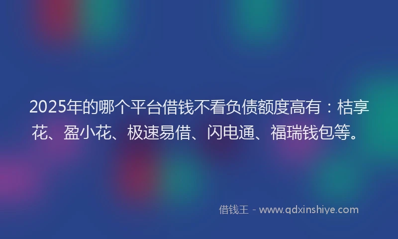 2025年的哪个平台借钱不看负债额度高有：桔享花、盈小花、极速易借、闪电通、福瑞钱包等。