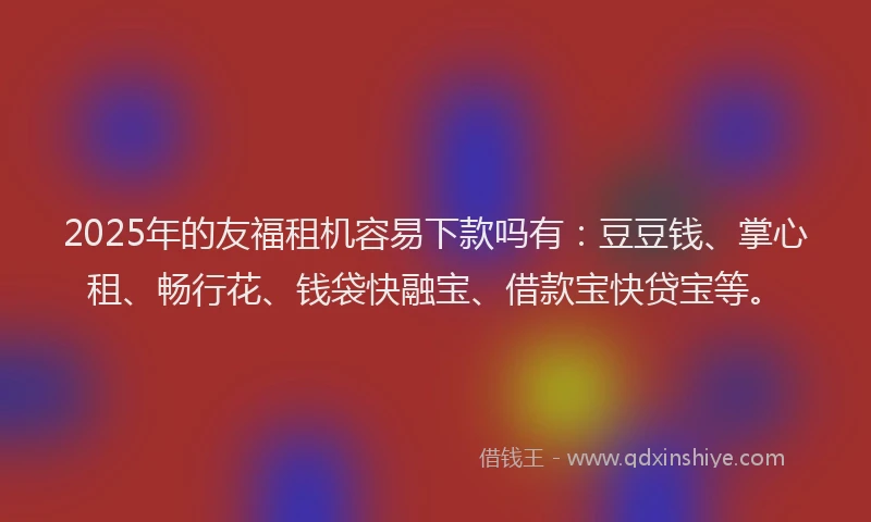 2025年的友福租机容易下款吗有：豆豆钱、掌心租、畅行花、钱袋快融宝、借款宝快贷宝等。