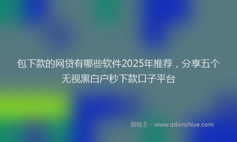 包下款的网贷有哪些软件2025年推荐，分享五个无视黑白户秒下款口子平台