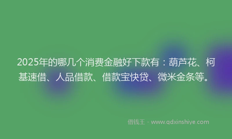 2025年的哪几个消费金融好下款有：葫芦花、柯基速借、人品借款、借款宝快贷、微米金条等。
