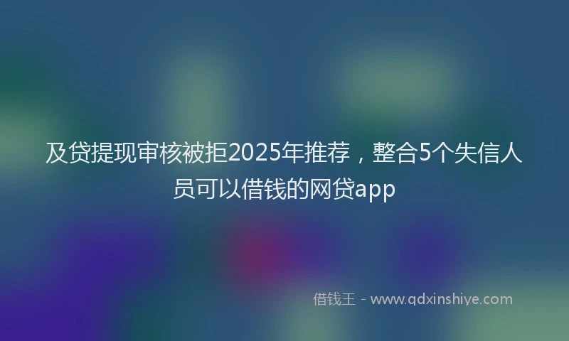 及贷提现审核被拒2025年推荐，整合5个失信人员可以借钱的网贷app