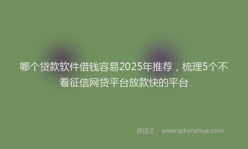 哪个贷款软件借钱容易2025年推荐，梳理5个不看征信网贷平台放款快的平台