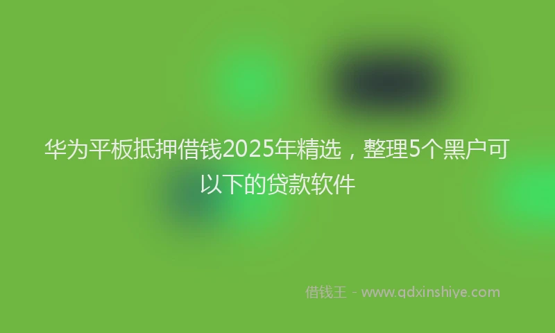 华为平板抵押借钱2025年精选，整理5个黑户可以下的贷款软件