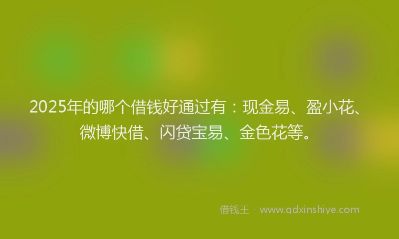 2025年的哪个借钱好通过有：现金易、盈小花、微博快借、闪贷宝易、金色花等。