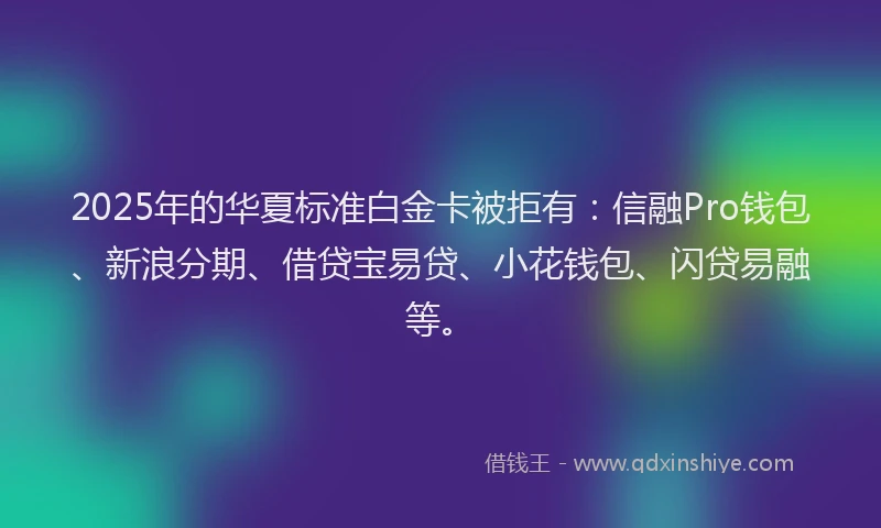2025年的华夏标准白金卡被拒有：信融Pro钱包、新浪分期、借贷宝易贷、小花钱包、闪贷易融等。