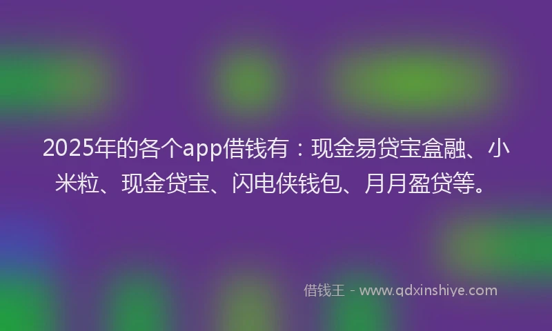 2025年的各个app借钱有：现金易贷宝盒融、小米粒、现金贷宝、闪电侠钱包、月月盈贷等。