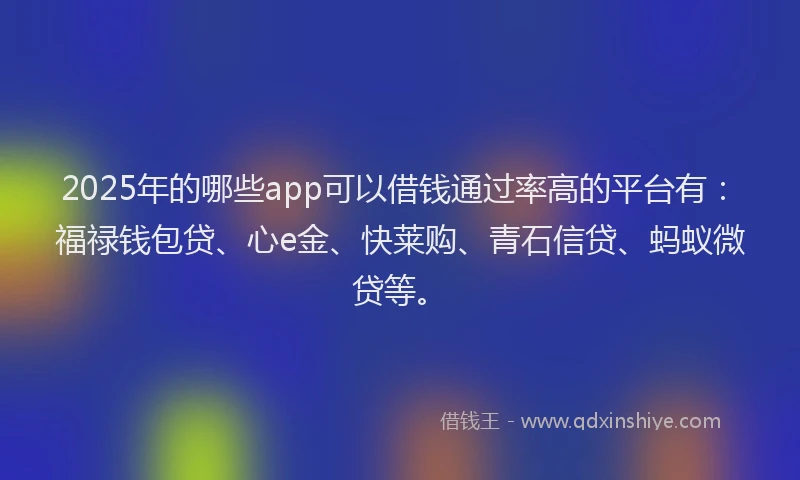 2025年的哪些app可以借钱通过率高的平台有：福禄钱包贷、心e金、快莱购、青石信贷、蚂蚁微贷等。