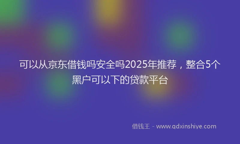 可以从京东借钱吗安全吗2025年推荐，整合5个黑户可以下的贷款平台