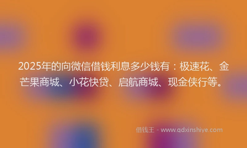 2025年的向微信借钱利息多少钱有：极速花、金芒果商城、小花快贷、启航商城、现金侠行等。