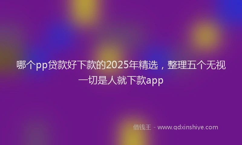 哪个pp贷款好下款的2025年精选，整理五个无视一切是人就下款app