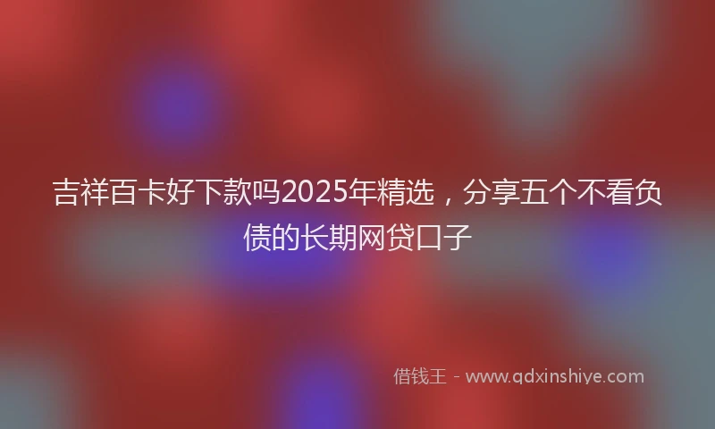 吉祥百卡好下款吗2025年精选，分享五个不看负债的长期网贷口子