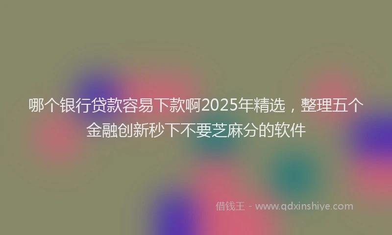 哪个银行贷款容易下款啊2025年精选，整理五个金融创新秒下不要芝麻分的软件