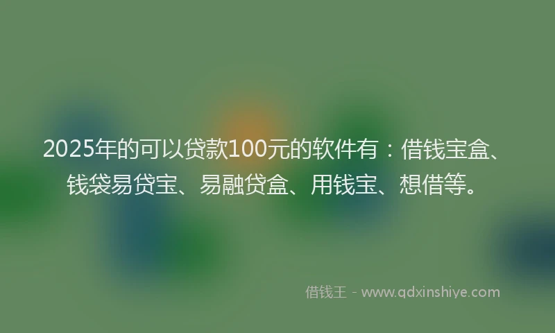2025年的可以贷款100元的软件有：借钱宝盒、钱袋易贷宝、易融贷盒、用钱宝、想借等。