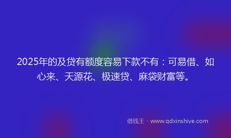 2025年的及贷有额度容易下款不有：可易借、如心来、天源花、极速贷、麻袋财富等。