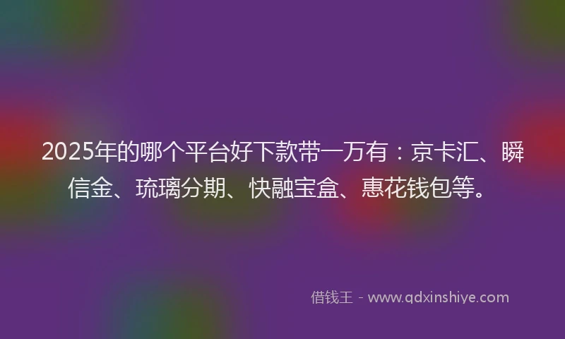 2025年的哪个平台好下款带一万有：京卡汇、瞬信金、琉璃分期、快融宝盒、惠花钱包等。
