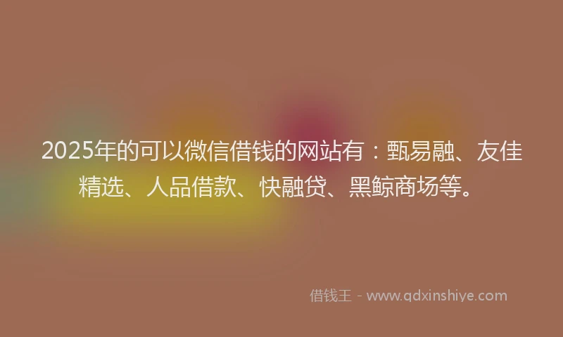 2025年的可以微信借钱的网站有：甄易融、友佳精选、人品借款、快融贷、黑鲸商场等。