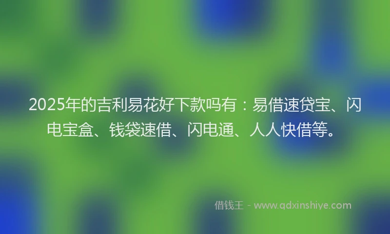 2025年的吉利易花好下款吗有：易借速贷宝、闪电宝盒、钱袋速借、闪电通、人人快借等。
