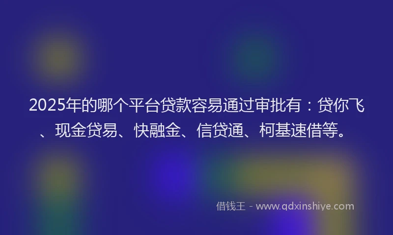2025年的哪个平台贷款容易通过审批有：贷你飞、现金贷易、快融金、信贷通、柯基速借等。