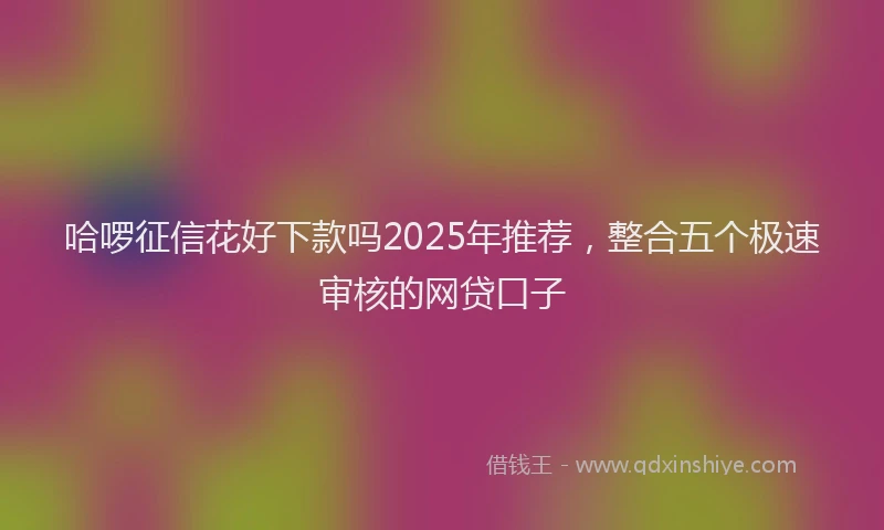 哈啰征信花好下款吗2025年推荐，整合五个极速审核的网贷口子