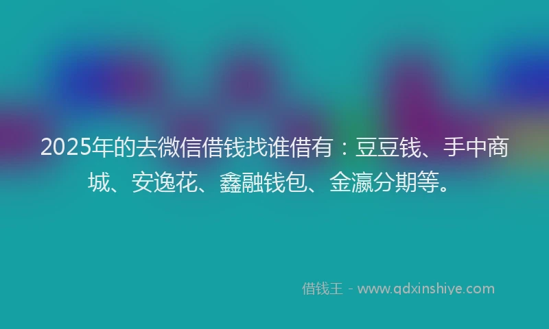 2025年的去微信借钱找谁借有：豆豆钱、手中商城、安逸花、鑫融钱包、金瀛分期等。