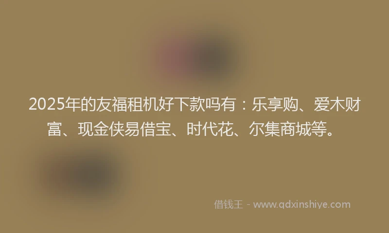 2025年的友福租机好下款吗有：乐享购、爱木财富、现金侠易借宝、时代花、尔集商城等。