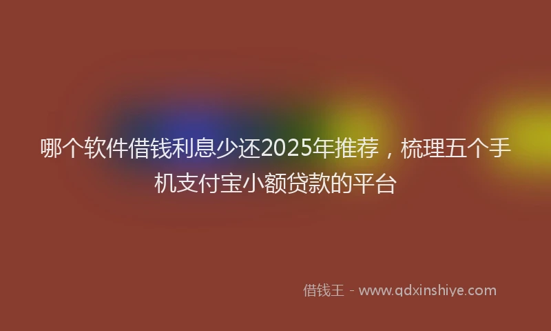 哪个软件借钱利息少还2025年推荐，梳理五个手机支付宝小额贷款的平台
