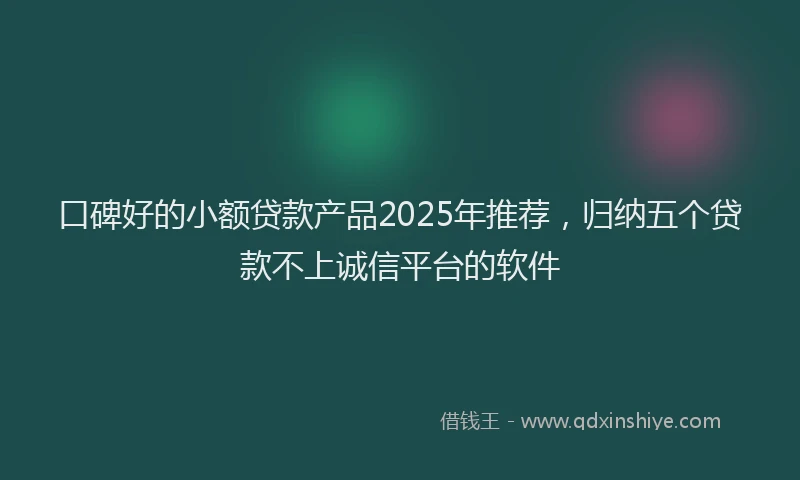 口碑好的小额贷款产品2025年推荐，归纳五个贷款不上诚信平台的软件
