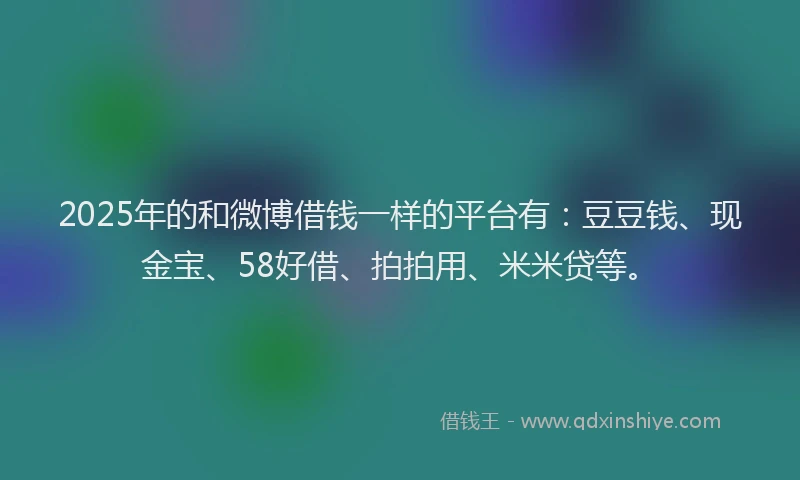 2025年的和微博借钱一样的平台有：豆豆钱、现金宝、58好借、拍拍用、米米贷等。