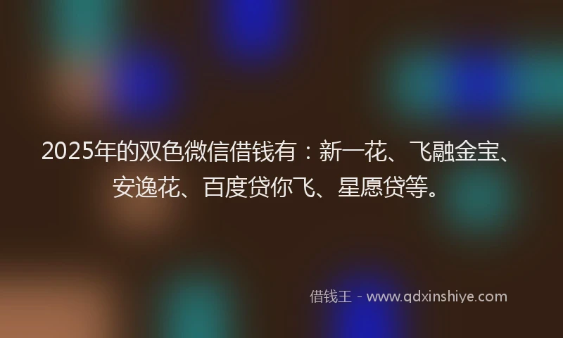 2025年的双色微信借钱有：新一花、飞融金宝、安逸花、百度贷你飞、星愿贷等。