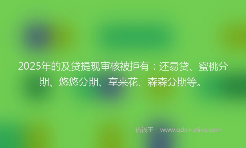2025年的及贷提现审核被拒有：还易贷、蜜桃分期、悠悠分期、享来花、森森分期等。