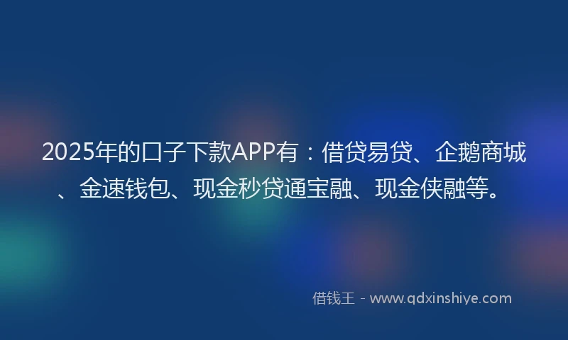 2025年的口子下款APP有：借贷易贷、企鹅商城、金速钱包、现金秒贷通宝融、现金侠融等。