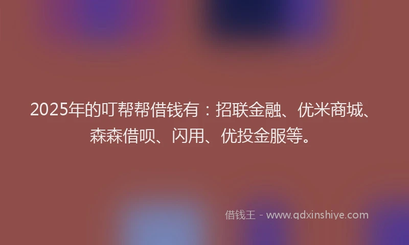 2025年的叮帮帮借钱有：招联金融、优米商城、森森借呗、闪用、优投金服等。
