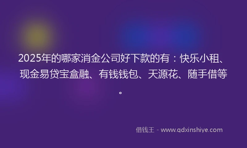 2025年的哪家消金公司好下款的有：快乐小租、现金易贷宝盒融、有钱钱包、天源花、随手借等。