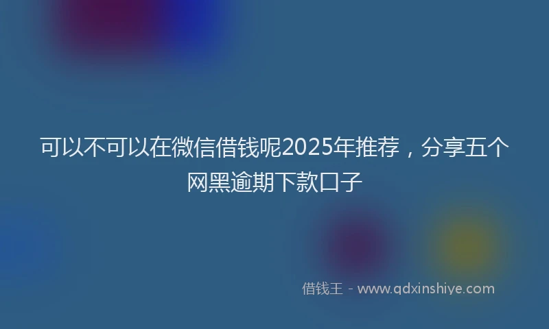可以不可以在微信借钱呢2025年推荐，分享五个网黑逾期下款口子