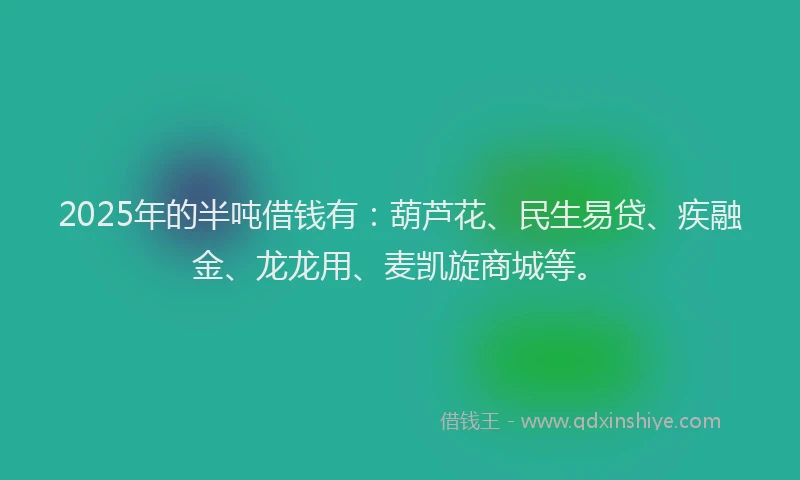 2025年的半吨借钱有：葫芦花、民生易贷、疾融金、龙龙用、麦凯旋商城等。