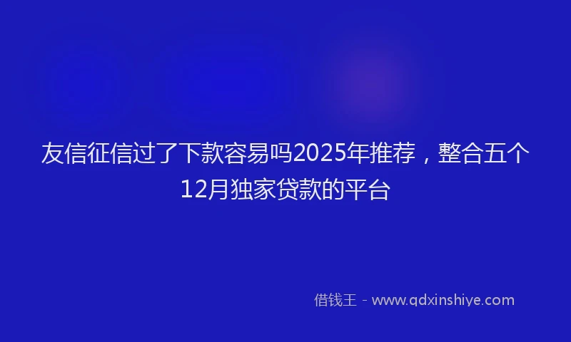 友信征信过了下款容易吗2025年推荐，整合五个12月独家贷款的平台