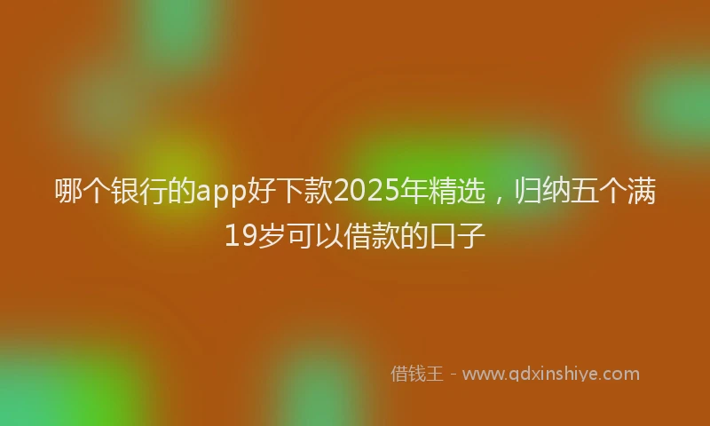 哪个银行的app好下款2025年精选，归纳五个满19岁可以借款的口子