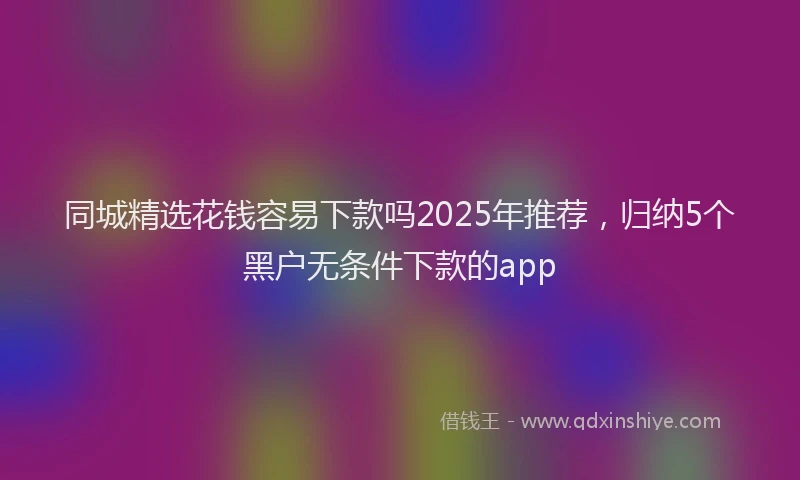 同城精选花钱容易下款吗2025年推荐，归纳5个黑户无条件下款的app