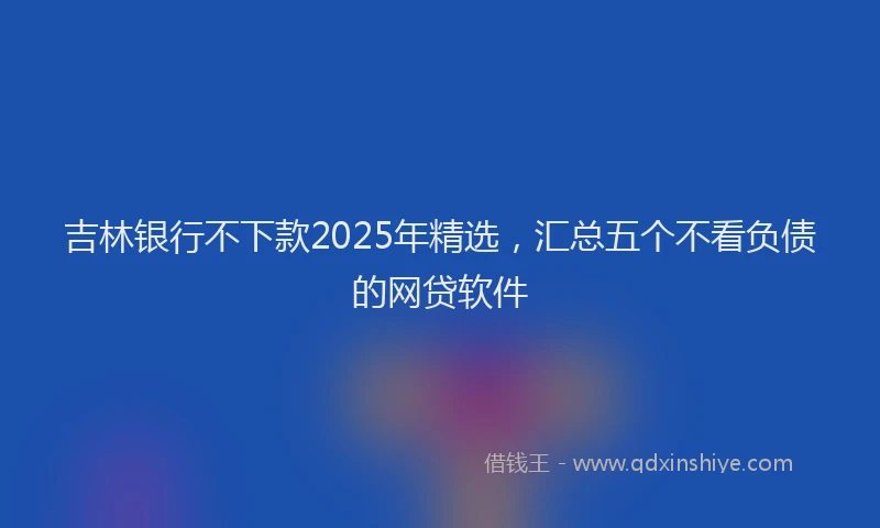 吉林银行不下款2025年精选，汇总五个不看负债的网贷软件