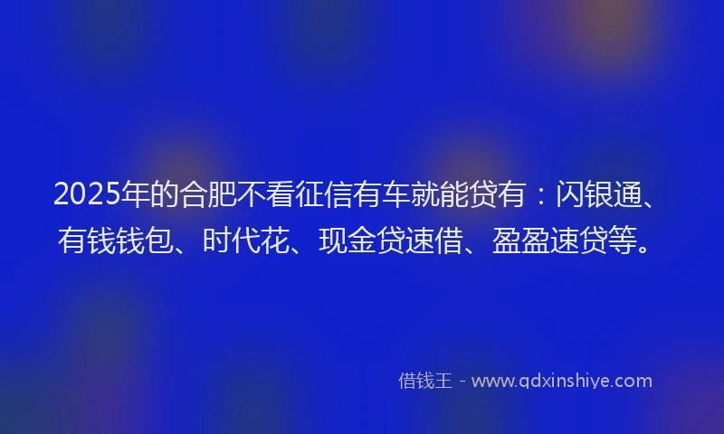 2025年的合肥不看征信有车就能贷有：闪银通、有钱钱包、时代花、现金贷速借、盈盈速贷等。