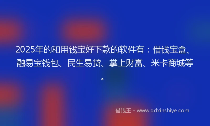 2025年的和用钱宝好下款的软件有：借钱宝盒、融易宝钱包、民生易贷、掌上财富、米卡商城等。
