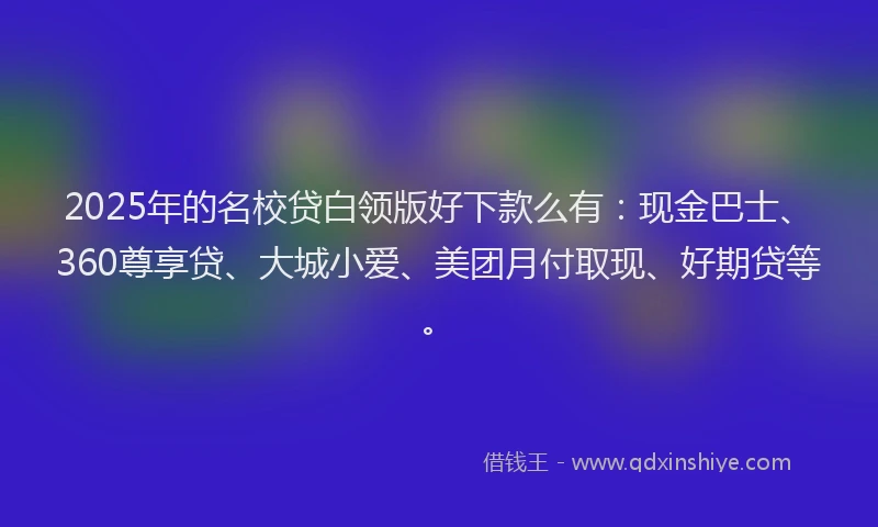 2025年的名校贷白领版好下款么有：现金巴士、360尊享贷、大城小爱、美团月付取现、好期贷等。