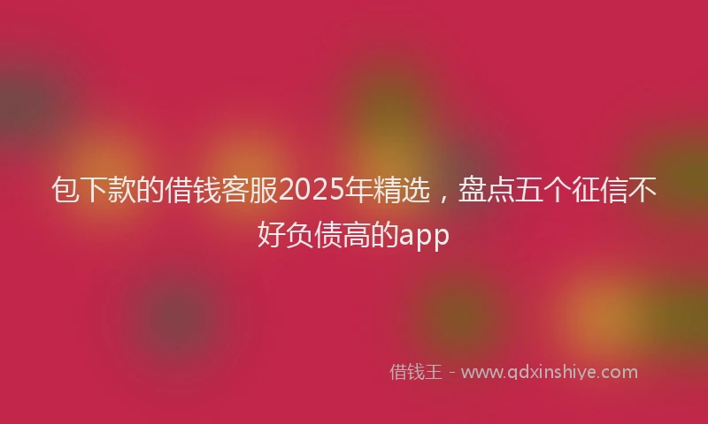 包下款的借钱客服2025年精选，盘点五个征信不好负债高的app