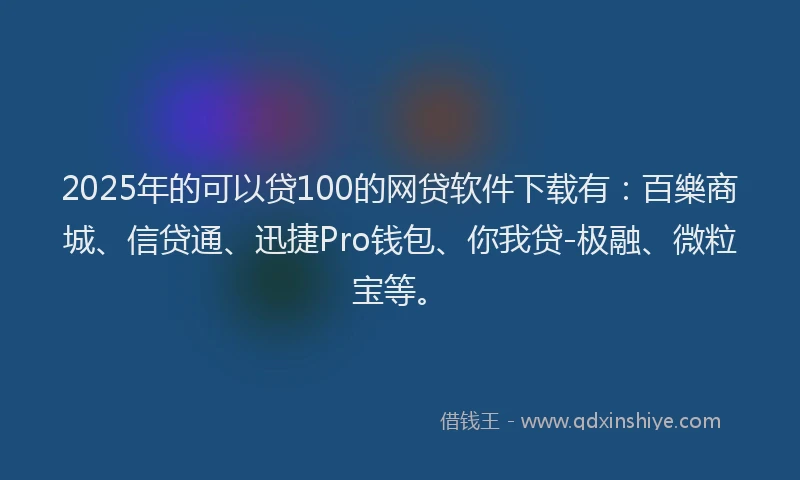 2025年的可以贷100的网贷软件下载有：百樂商城、信贷通、迅捷Pro钱包、你我贷-极融、微粒宝等。