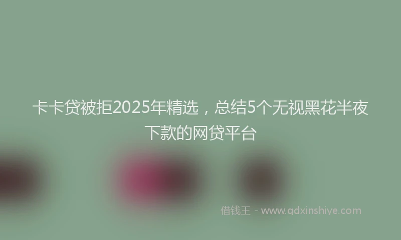 卡卡贷被拒2025年精选，总结5个无视黑花半夜下款的网贷平台