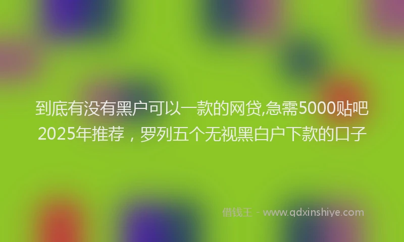 到底有没有黑户可以一款的网贷,急需5000贴吧2025年推荐，罗列五个无视黑白户下款的口子