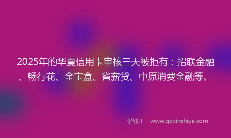2025年的华夏信用卡审核三天被拒有：招联金融、畅行花、金宝盒、省薪贷、中原消费金融等。