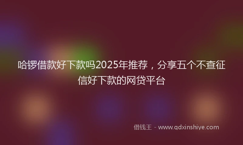 哈锣借款好下款吗2025年推荐，分享五个不查征信好下款的网贷平台