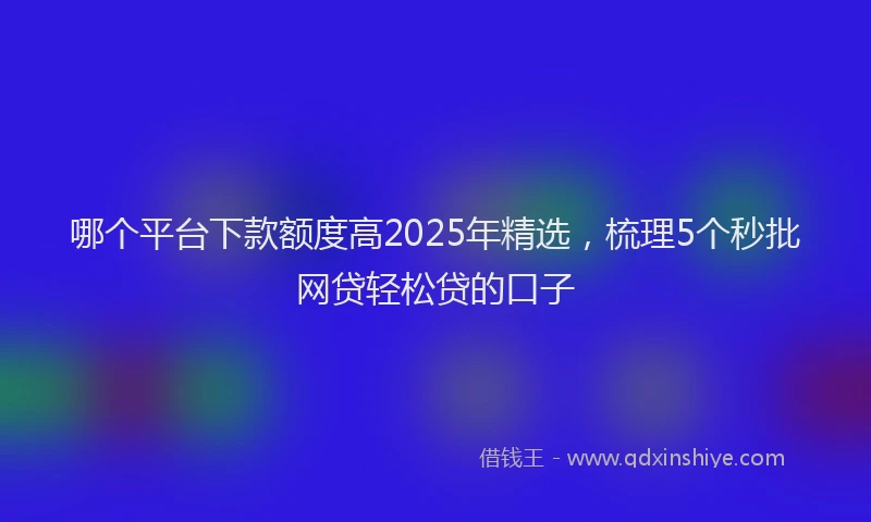 哪个平台下款额度高2025年精选，梳理5个秒批网贷轻松贷的口子